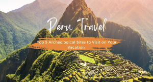 Peru Travel: Top 5 Archeological Sites to Visit on Your Vacation